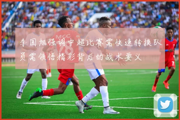 李国旭强调中超比赛需快速转换队员需领悟精彩背后的战术要义