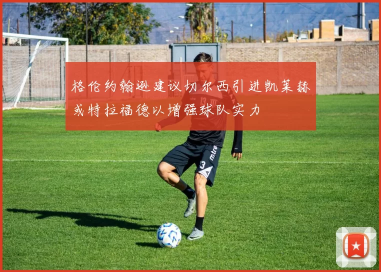 格伦约翰逊建议切尔西引进凯莱赫或特拉福德以增强球队实力