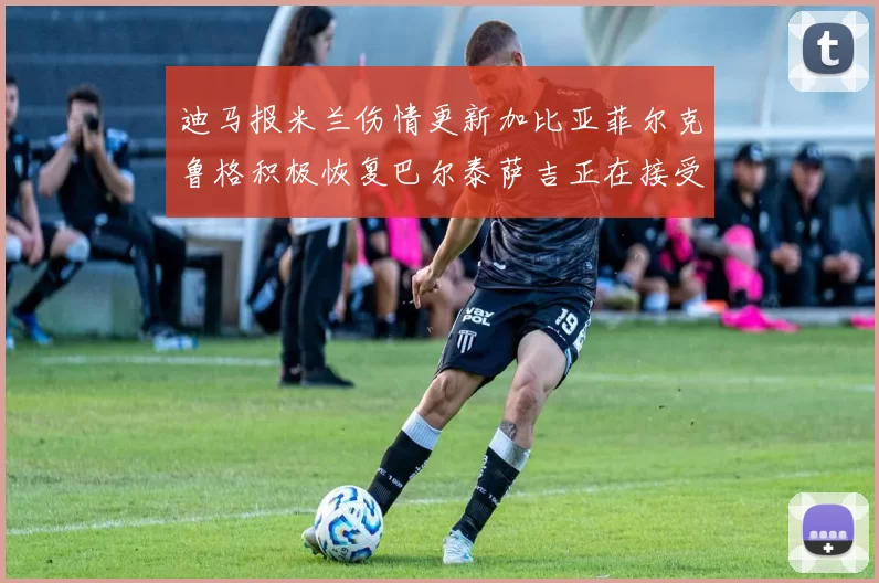 迪马报米兰伤情更新加比亚菲尔克鲁格积极恢复巴尔泰萨吉正在接受评估