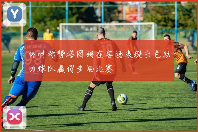 怀特称赞塔图姆在客场表现出色助力球队赢得多场比赛