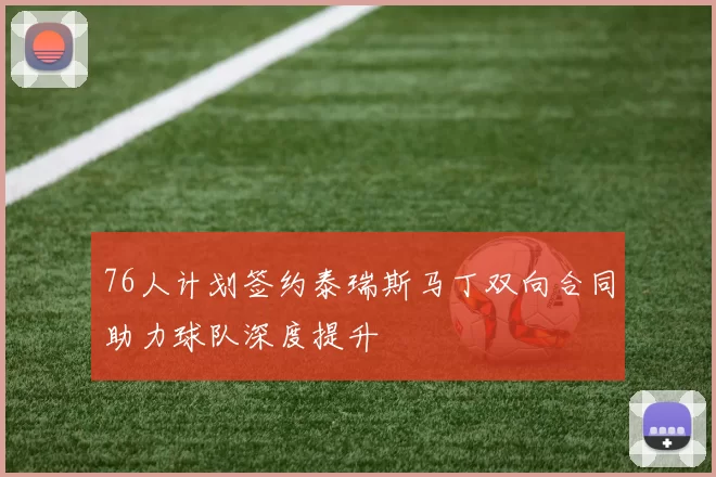 76人计划签约泰瑞斯马丁双向合同助力球队深度提升