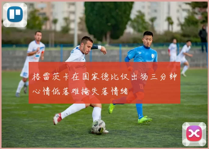 格雷茨卡在国家德比仅出场三分钟心情低落难掩失落情绪