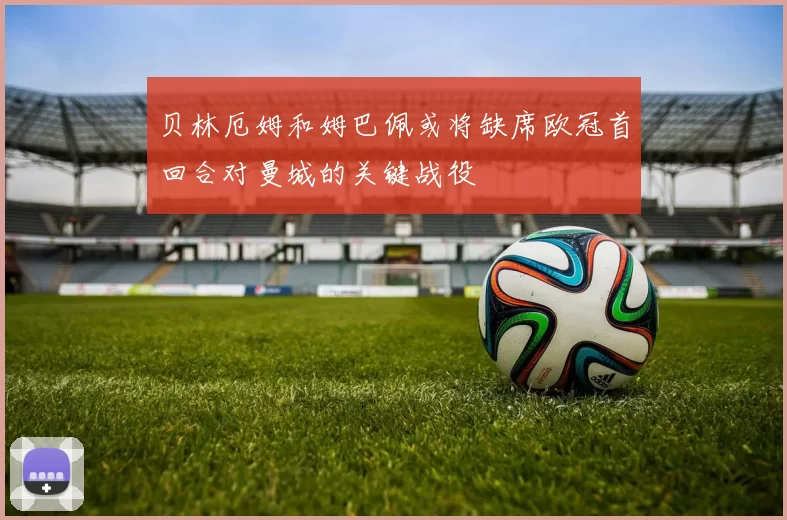贝林厄姆和姆巴佩或将缺席欧冠首回合对曼城的关键战役