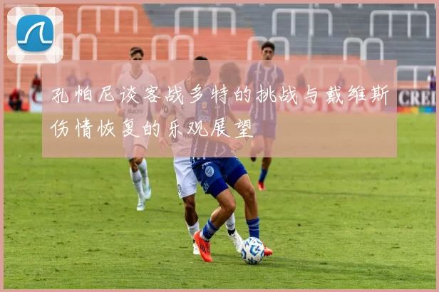孔帕尼谈客战多特的挑战与戴维斯伤情恢复的乐观展望