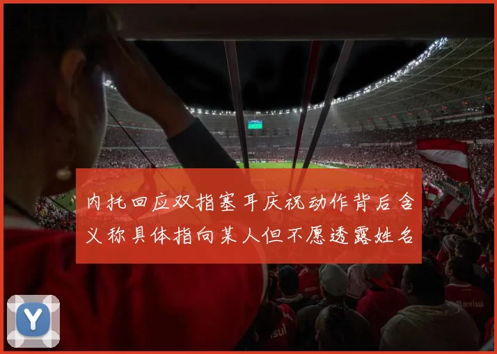 内托回应双指塞耳庆祝动作背后含义称具体指向某人但不愿透露姓名