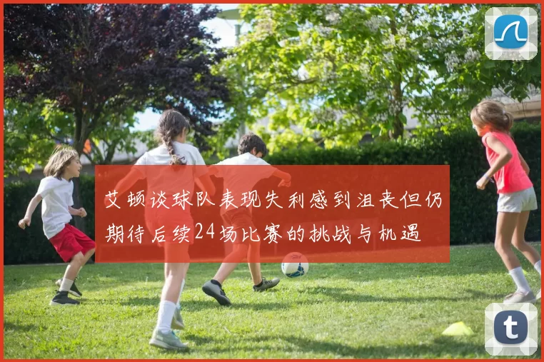 艾顿谈球队表现失利感到沮丧但仍期待后续24场比赛的挑战与机遇