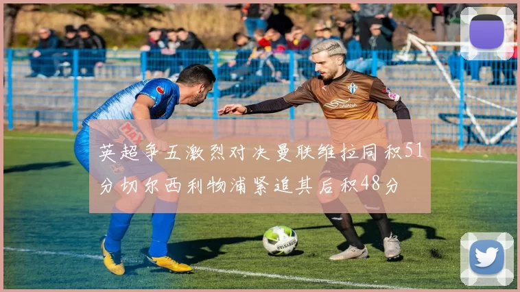 英超争五激烈对决曼联维拉同积51分切尔西利物浦紧追其后积48分