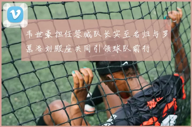 韦世豪担任蓉城队长实至名归与罗慕洛刘殿座共同引领球队前行