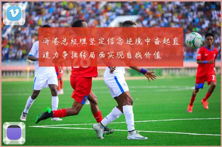 海港总经理坚定信念逆境中奋起直追力争扭转局面实现自我价值