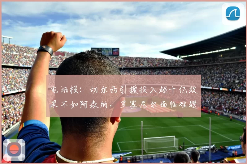 电讯报：切尔西引援投入超十亿效果不如阿森纳，罗塞尼尔面临难题