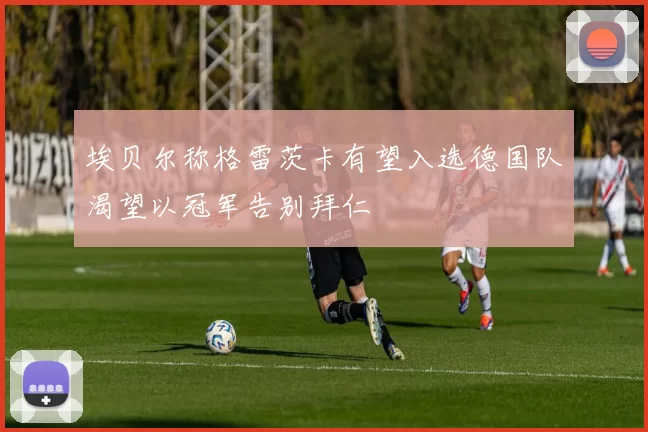 埃贝尔称格雷茨卡有望入选德国队渴望以冠军告别拜仁