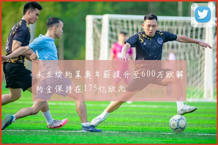 米兰续约莱奥年薪提升至600万欧解约金保持在175亿欧元