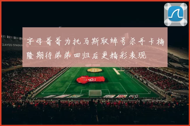 字母哥哥为托马斯取绰号杀手卡梅隆期待弟弟回归后更精彩表现