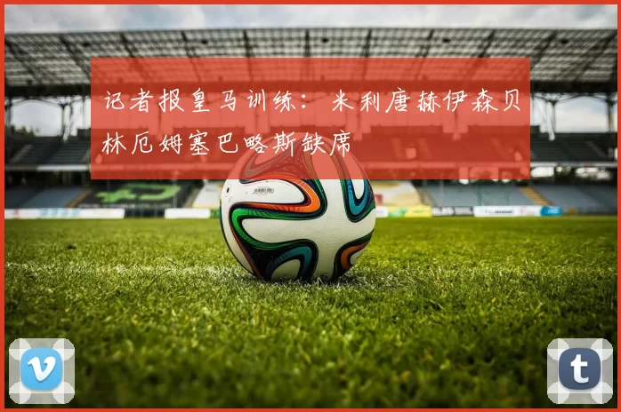 记者报皇马训练：米利唐赫伊森贝林厄姆塞巴略斯缺席