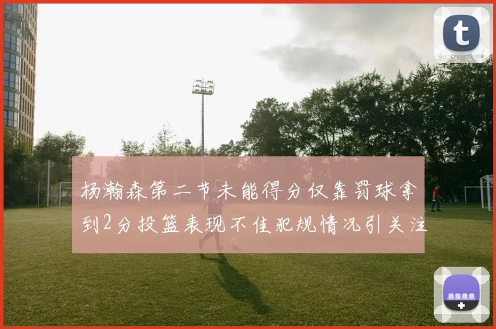 杨瀚森第二节未能得分仅靠罚球拿到2分投篮表现不佳犯规情况引关注