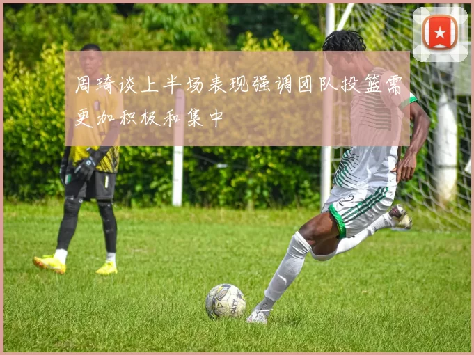 周琦谈上半场表现强调团队投篮需更加积极和集中
