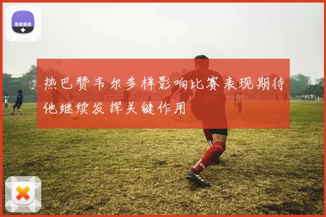 热巴赞韦尔多样影响比赛表现期待他继续发挥关键作用