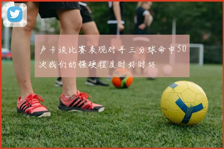 卢卡谈比赛表现对手三分球命中50次我们的强硬程度时好时坏