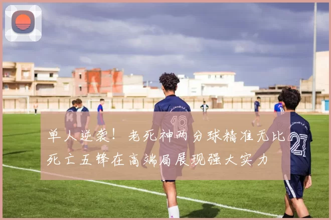 单人逆袭！老死神两分球精准无比死亡五锋在高端局展现强大实力