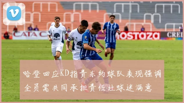 哈登回应KD指责东约球队表现强调全员需共同承担责任让球迷满意