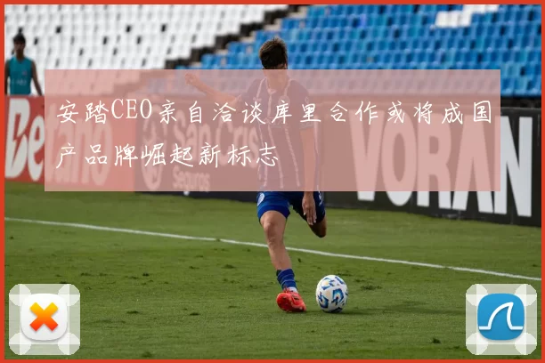 安踏CEO亲自洽谈库里合作或将成国产品牌崛起新标志