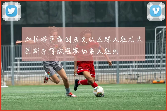 加拉塔萨雷创历史以五球大胜尤文图斯夺得欧冠赛场最大胜利