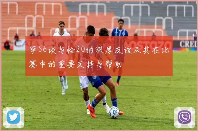 萨56谈与恰20的深厚友谊及其在比赛中的重要支持与帮助