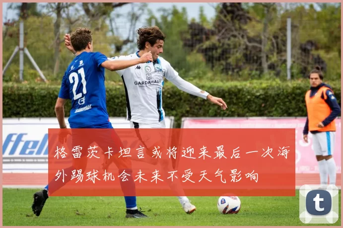 格雷茨卡坦言或将迎来最后一次海外踢球机会未来不受天气影响