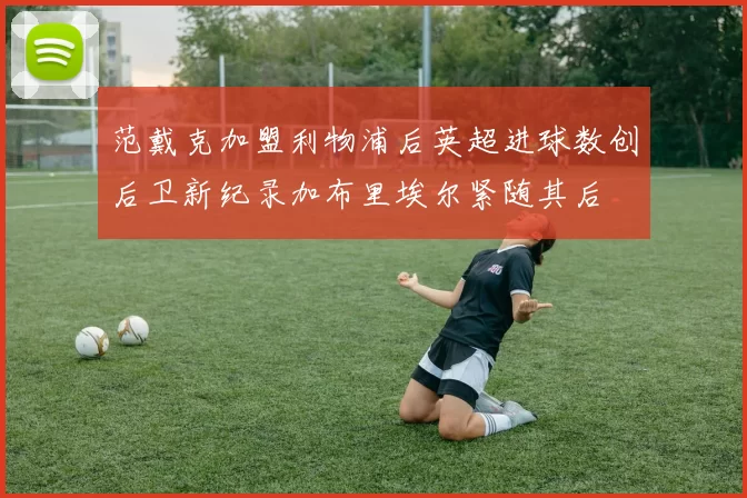 范戴克加盟利物浦后英超进球数创后卫新纪录加布里埃尔紧随其后