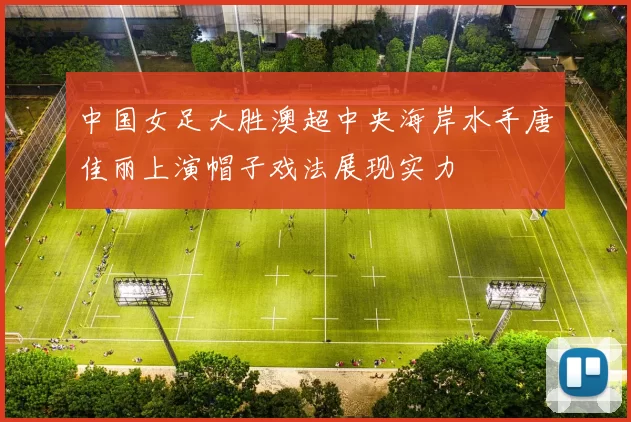 中国女足大胜澳超中央海岸水手唐佳丽上演帽子戏法展现实力