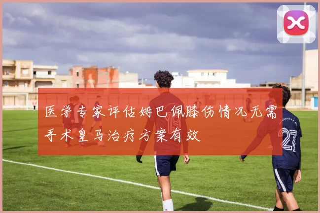 医学专家评估姆巴佩膝伤情况无需手术皇马治疗方案有效