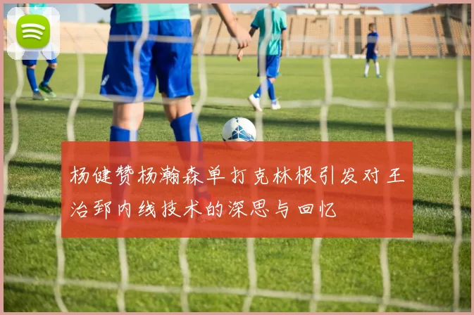 杨健赞杨瀚森单打克林根引发对王治郅内线技术的深思与回忆