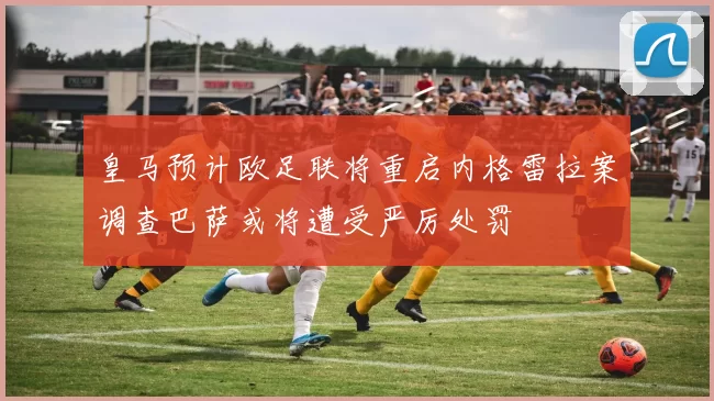 皇马预计欧足联将重启内格雷拉案调查巴萨或将遭受严厉处罚